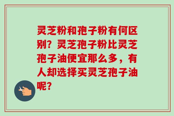 灵芝粉和孢子粉有何区别？灵芝孢子粉比灵芝孢子油便宜那么多，有人却选择买灵芝孢子油呢？