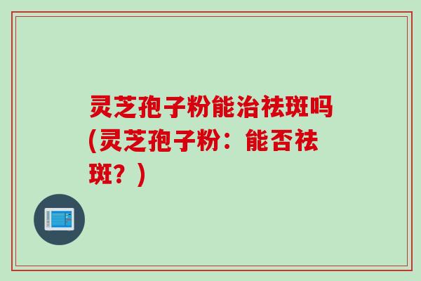 灵芝孢子粉能治祛斑吗(灵芝孢子粉:能否祛斑?)
