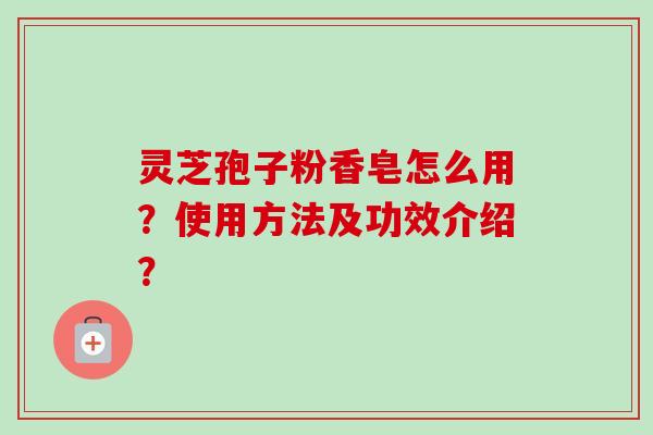 灵芝孢子粉香皂怎么用？使用方法及功效介绍？