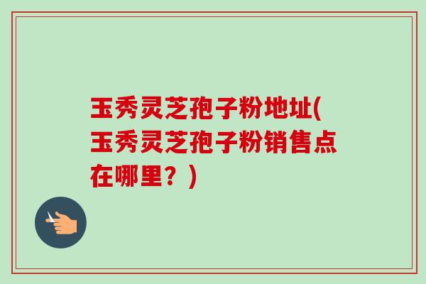 玉秀灵芝孢子粉地址(玉秀灵芝孢子粉销售点在哪里？)