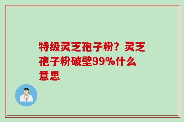 特级灵芝孢子粉？灵芝孢子粉破壁99%什么意思