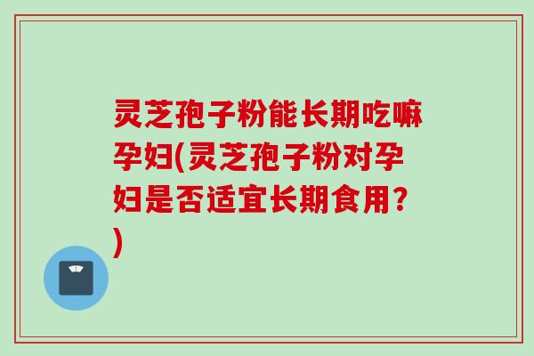 灵芝孢子粉能长期吃嘛孕妇(灵芝孢子粉对孕妇是否适宜长期食用？)