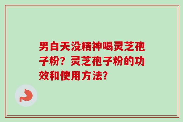 男白天没精神喝灵芝孢子粉？灵芝孢子粉的功效和使用方法？