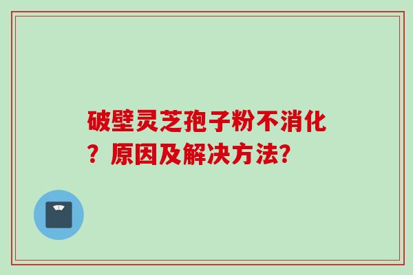 破壁灵芝孢子粉不消化？原因及解决方法？