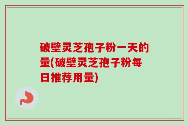 破壁灵芝孢子粉一天的量(破壁灵芝孢子粉每日推荐用量)
