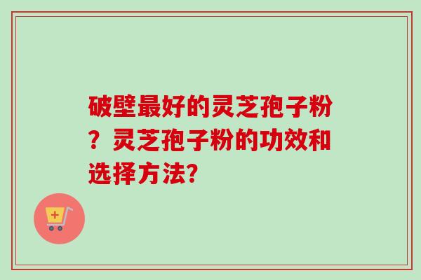 破壁最好的灵芝孢子粉?灵芝孢子粉的功效和选择方法?
