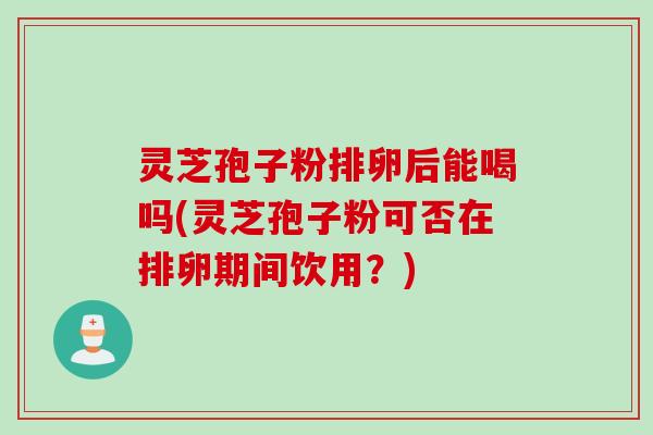 灵芝孢子粉排卵后能喝吗(灵芝孢子粉可否在排卵期间饮用？)