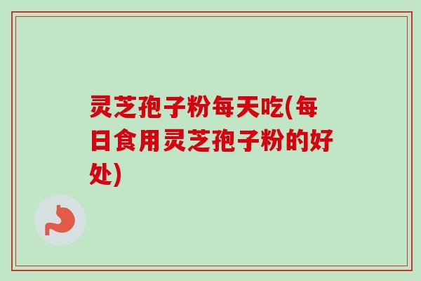 灵芝孢子粉每天吃(每日食用灵芝孢子粉的好处)