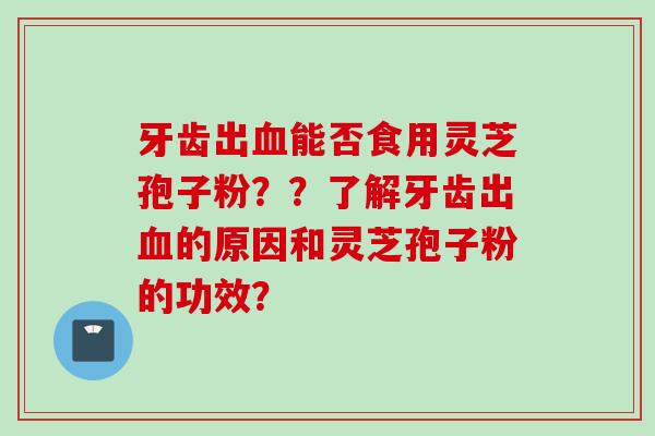 牙齿出血能否食用灵芝孢子粉？？了解牙齿出血的原因和灵芝孢子粉的功效？