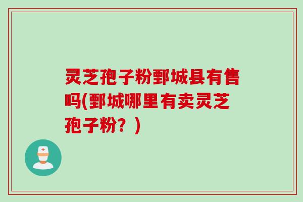 灵芝孢子粉鄄城县有售吗(鄄城哪里有卖灵芝孢子粉？)