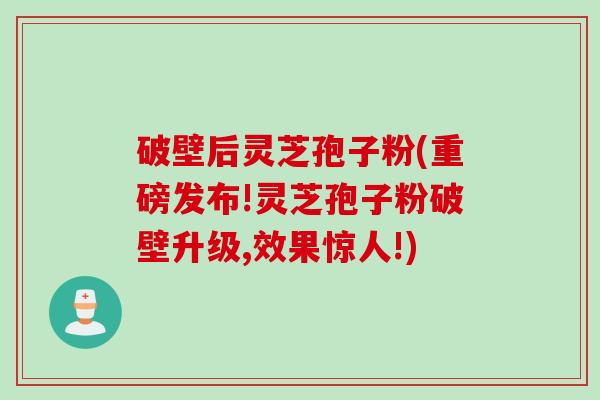 破壁后灵芝孢子粉(重磅发布!灵芝孢子粉破壁升级,效果惊人!)