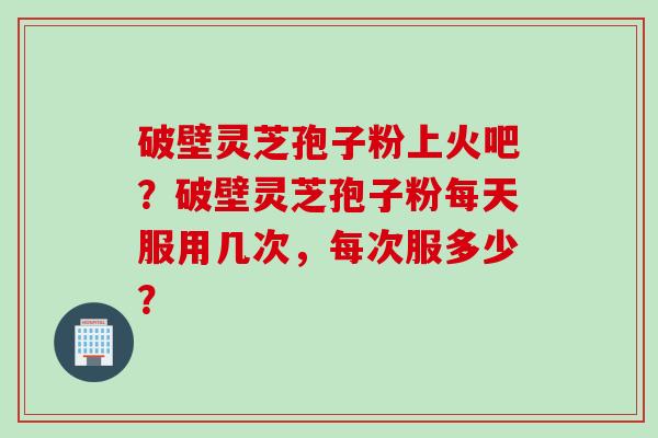 破壁灵芝孢子粉上火吧?破壁灵芝孢子粉每天服用几次,每次服多少? 破壁灵芝孢子粉上火吧?破壁灵芝孢子粉每天服用几次,每次服多少?