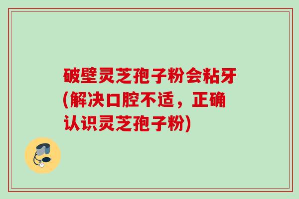 破壁灵芝孢子粉会粘牙(解决口腔不适,正确认识灵芝孢子粉)