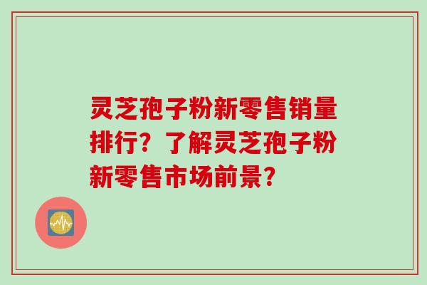 灵芝孢子粉新零售销量排行？了解灵芝孢子粉新零售市场前景？