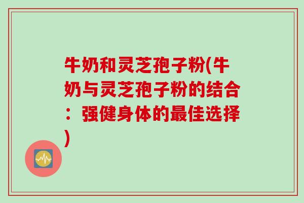 牛奶和灵芝孢子粉(牛奶与灵芝孢子粉的结合：强健身体的最佳选择)