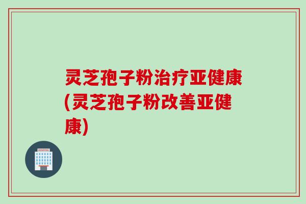 灵芝孢子粉治疗亚健康(灵芝孢子粉改善亚健康)