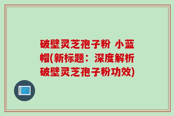 破壁灵芝孢子粉 小蓝帽(新标题:深度解析破壁灵芝孢子粉功效)
