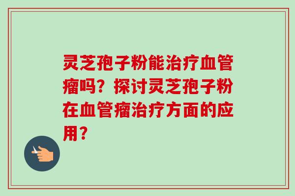 灵芝孢子粉能治疗血管瘤吗？探讨灵芝孢子粉在血管瘤治疗方面的应用？