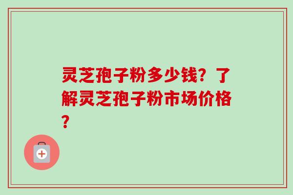 灵芝孢子粉多少钱？了解灵芝孢子粉市场价格？