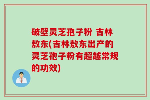 破壁灵芝孢子粉 吉林敖东(吉林敖东出产的灵芝孢子粉有超越常规的功效)