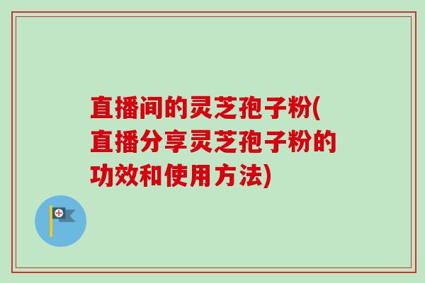 直播间的灵芝孢子粉(直播分享灵芝孢子粉的功效和使用方法)
