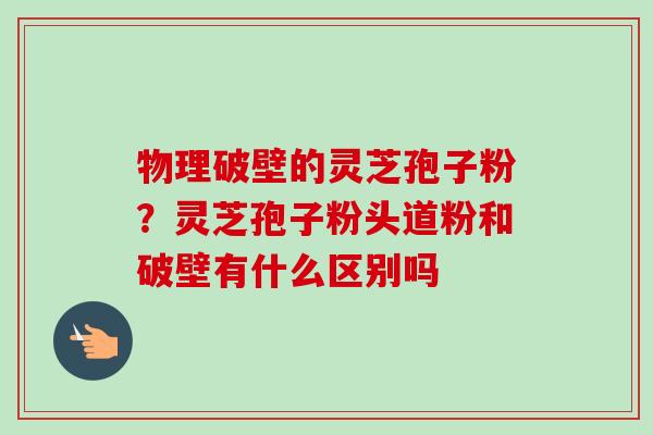 物理破壁的灵芝孢子粉？灵芝孢子粉头道粉和破壁有什么区别吗