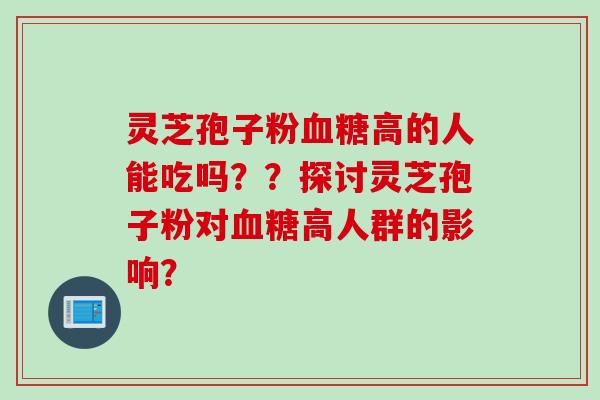 灵芝孢子粉血糖高的人能吃吗？？探讨灵芝孢子粉对血糖高人群的影响？