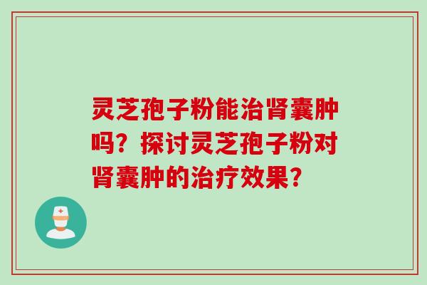 灵芝孢子粉能囊肿吗?探讨灵芝孢子粉对囊肿的效果? 灵芝孢子粉能囊肿吗?探讨灵芝孢子粉对囊肿的效果?