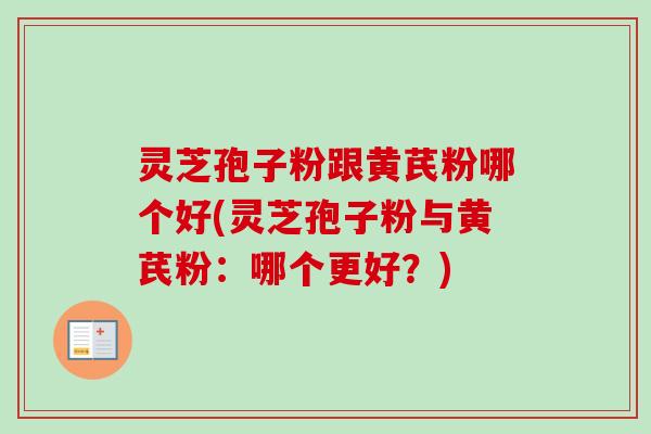 灵芝孢子粉跟黄芪粉哪个好(灵芝孢子粉与黄芪粉：哪个更好？)