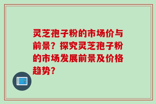 灵芝孢子粉的市场价与前景?探究灵芝孢子粉的市场发展前景及价格趋势?
