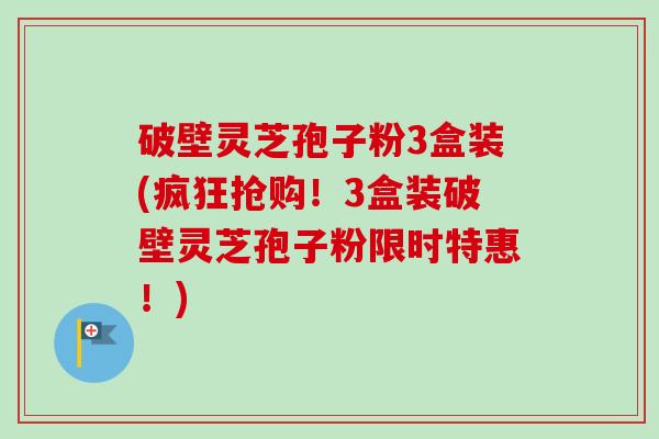 破壁灵芝孢子粉3盒装(疯狂抢购！3盒装破壁灵芝孢子粉限时特惠！)