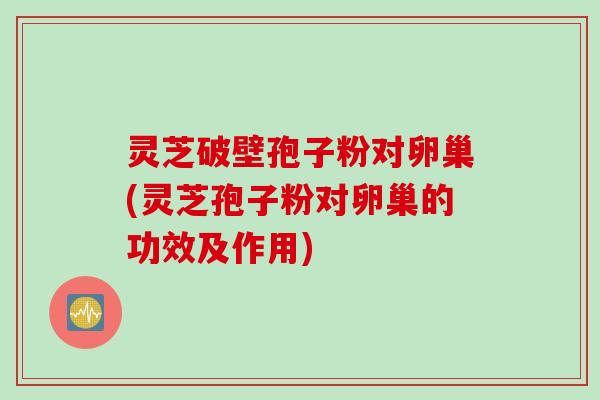 灵芝破壁孢子粉对卵巢(灵芝孢子粉对卵巢的功效及作用)