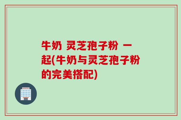 牛奶 灵芝孢子粉 一起(牛奶与灵芝孢子粉的完美搭配) 牛奶 灵芝孢子粉 一起(牛奶与灵芝孢子粉的完美搭配)