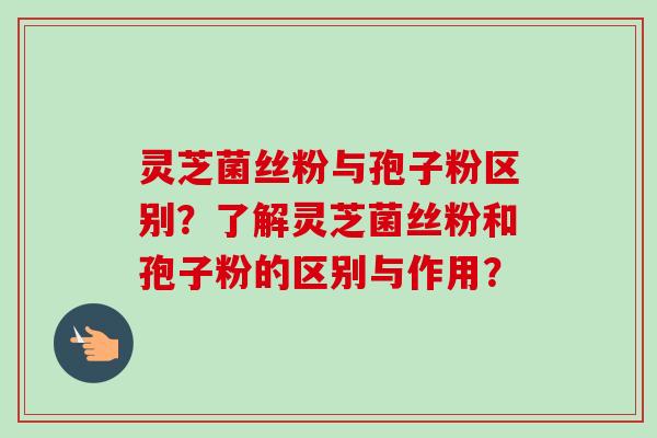 灵芝菌丝粉与孢子粉区别？了解灵芝菌丝粉和孢子粉的区别与作用？