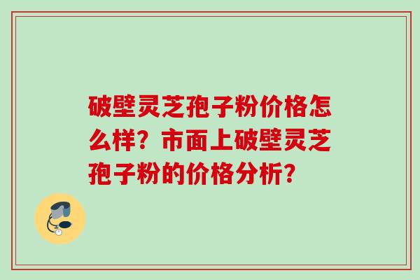 破壁灵芝孢子粉价格怎么样?市面上破壁灵芝孢子粉的价格分析?