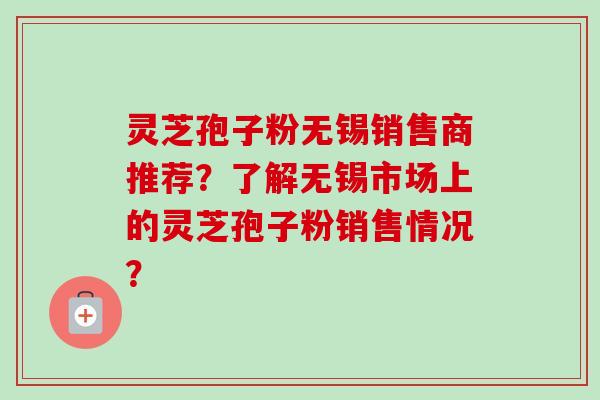 灵芝孢子粉无锡销售商推荐?了解无锡市场上的灵芝孢子粉销售情况? 灵芝孢子粉无锡销售商推荐?了解无锡市场上的灵芝孢子粉销售情况?
