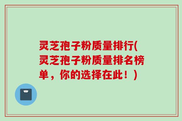 灵芝孢子粉质量排行(灵芝孢子粉质量排名榜单,你的选择在此!)