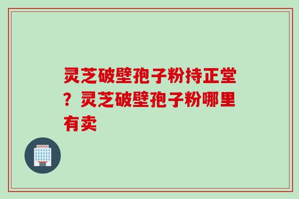 灵芝破壁孢子粉持正堂?灵芝破壁孢子粉哪里有卖