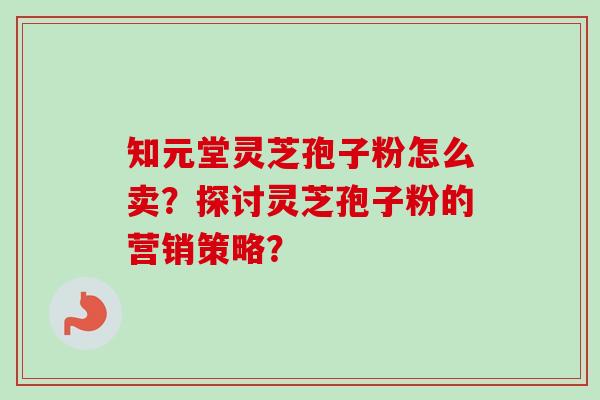 知元堂灵芝孢子粉怎么卖?探讨灵芝孢子粉的营销策略?