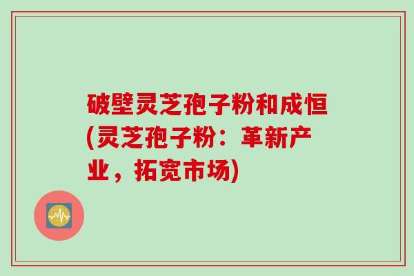 破壁灵芝孢子粉和成恒(灵芝孢子粉：革新产业，拓宽市场)