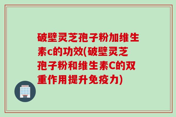 破壁灵芝孢子粉加维生素c的功效(破壁灵芝孢子粉和维生素C的双重作用提升免疫力)