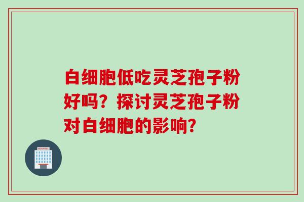 白细胞低吃灵芝孢子粉好吗？探讨灵芝孢子粉对白细胞的影响？