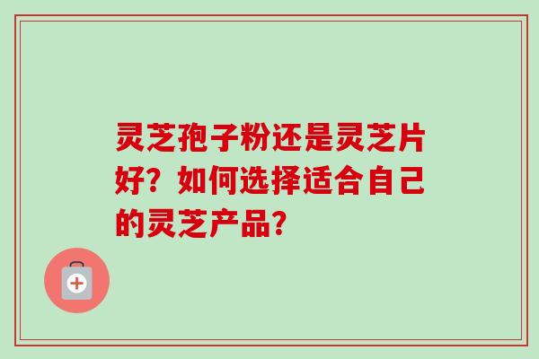 灵芝孢子粉还是灵芝片好？如何选择适合自己的灵芝产品？