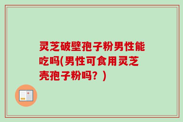 灵芝破壁孢子粉男性能吃吗(男性可食用灵芝壳孢子粉吗?)