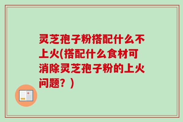 灵芝孢子粉搭配什么不上火(搭配什么食材可消除灵芝孢子粉的上火问题？)
