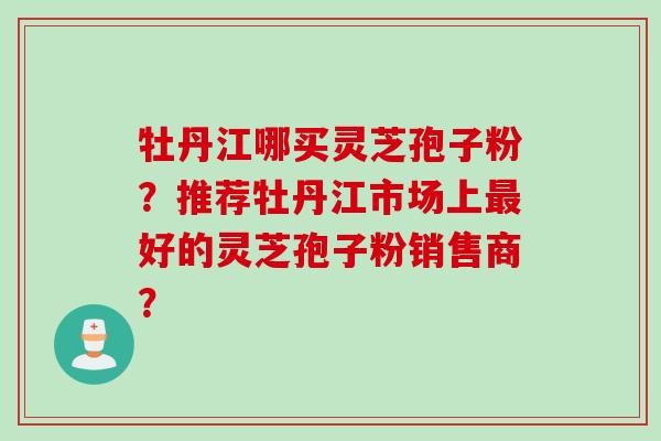 牡丹江哪买灵芝孢子粉？推荐牡丹江市场上好的灵芝孢子粉销售商？
