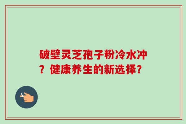 破壁灵芝孢子粉冷水冲?健康养生的新选择?