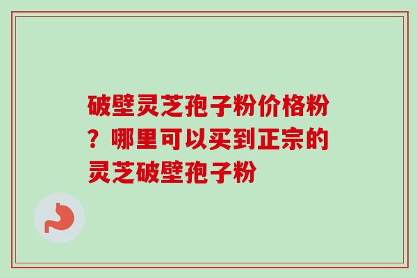 破壁灵芝孢子粉价格粉?哪里可以买到正宗的灵芝破壁孢子粉