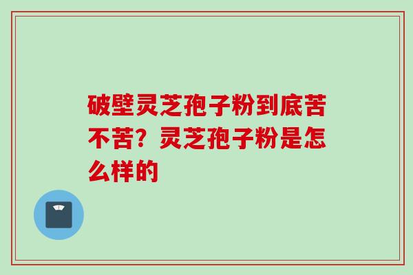 破壁灵芝孢子粉到底苦不苦?灵芝孢子粉是怎么样的
