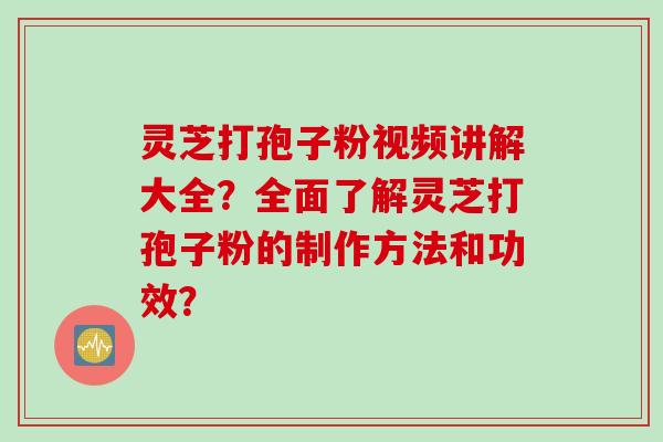 灵芝打孢子粉视频讲解大全？全面了解灵芝打孢子粉的制作方法和功效？
